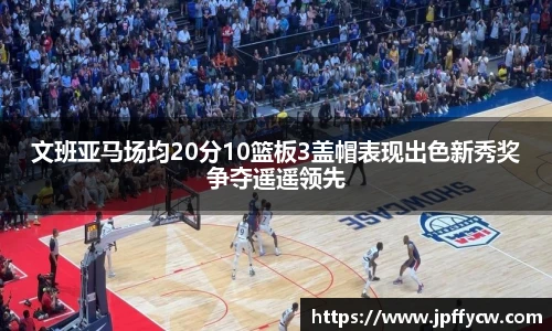 文班亚马场均20分10篮板3盖帽表现出色新秀奖争夺遥遥领先